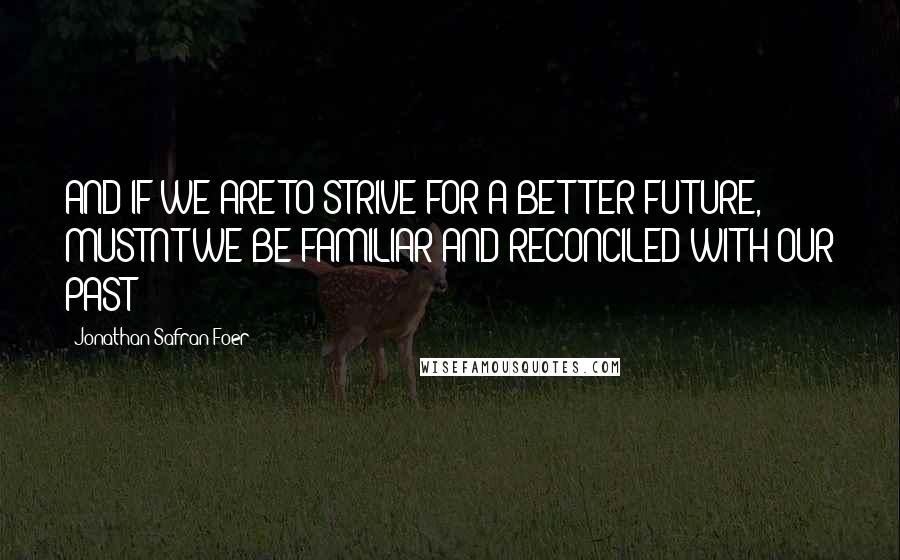 Jonathan Safran Foer Quotes: AND IF WE ARE TO STRIVE FOR A BETTER FUTURE, MUSTN'T WE BE FAMILIAR AND RECONCILED WITH OUR PAST?