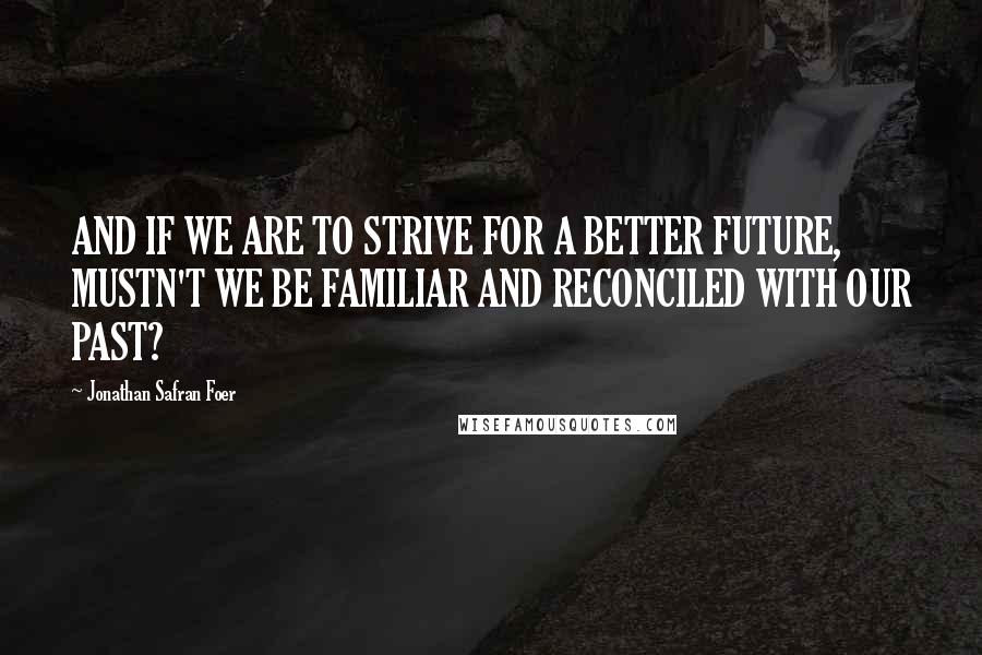 Jonathan Safran Foer Quotes: AND IF WE ARE TO STRIVE FOR A BETTER FUTURE, MUSTN'T WE BE FAMILIAR AND RECONCILED WITH OUR PAST?