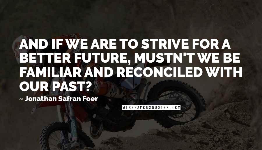 Jonathan Safran Foer Quotes: AND IF WE ARE TO STRIVE FOR A BETTER FUTURE, MUSTN'T WE BE FAMILIAR AND RECONCILED WITH OUR PAST?