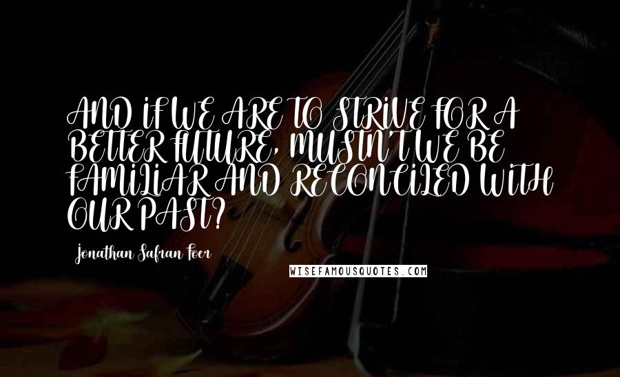 Jonathan Safran Foer Quotes: AND IF WE ARE TO STRIVE FOR A BETTER FUTURE, MUSTN'T WE BE FAMILIAR AND RECONCILED WITH OUR PAST?