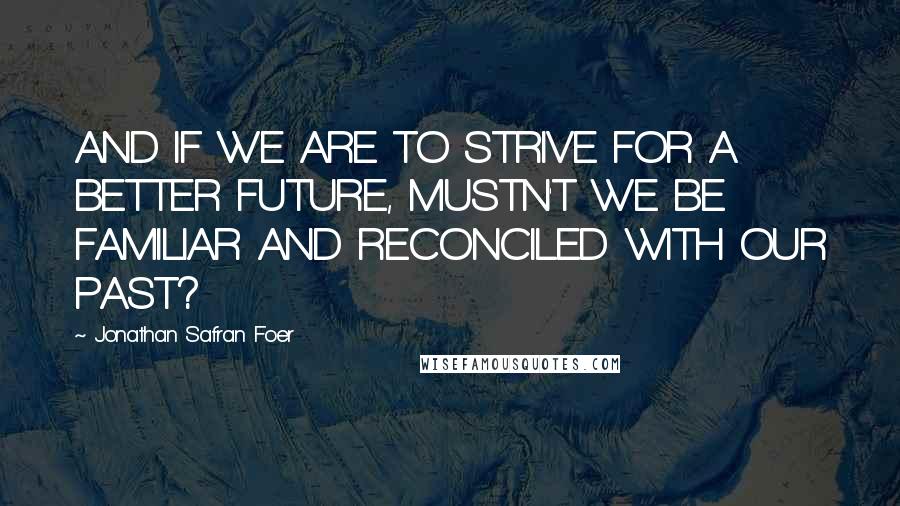 Jonathan Safran Foer Quotes: AND IF WE ARE TO STRIVE FOR A BETTER FUTURE, MUSTN'T WE BE FAMILIAR AND RECONCILED WITH OUR PAST?