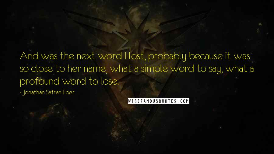 Jonathan Safran Foer Quotes: And was the next word I lost, probably because it was so close to her name, what a simple word to say, what a profound word to lose.