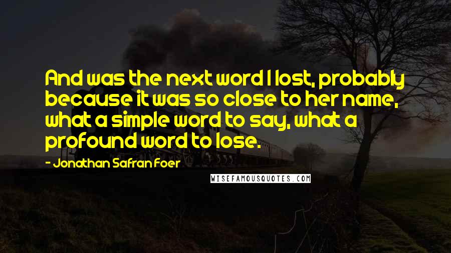 Jonathan Safran Foer Quotes: And was the next word I lost, probably because it was so close to her name, what a simple word to say, what a profound word to lose.