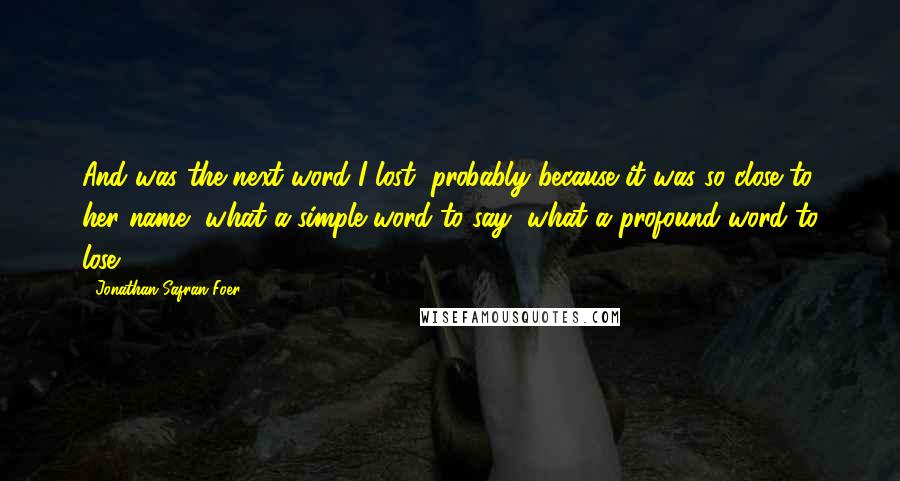 Jonathan Safran Foer Quotes: And was the next word I lost, probably because it was so close to her name, what a simple word to say, what a profound word to lose.