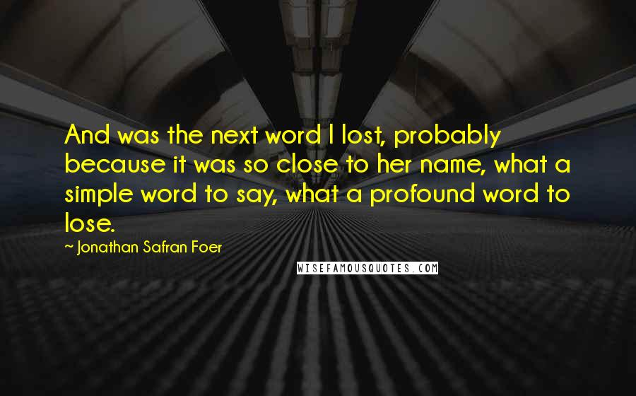 Jonathan Safran Foer Quotes: And was the next word I lost, probably because it was so close to her name, what a simple word to say, what a profound word to lose.