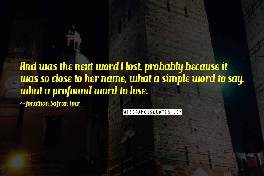 Jonathan Safran Foer Quotes: And was the next word I lost, probably because it was so close to her name, what a simple word to say, what a profound word to lose.