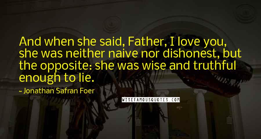 Jonathan Safran Foer Quotes: And when she said, Father, I love you, she was neither naive nor dishonest, but the opposite: she was wise and truthful enough to lie.