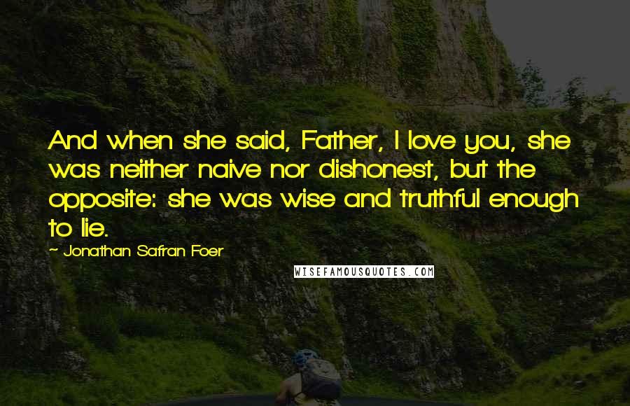 Jonathan Safran Foer Quotes: And when she said, Father, I love you, she was neither naive nor dishonest, but the opposite: she was wise and truthful enough to lie.