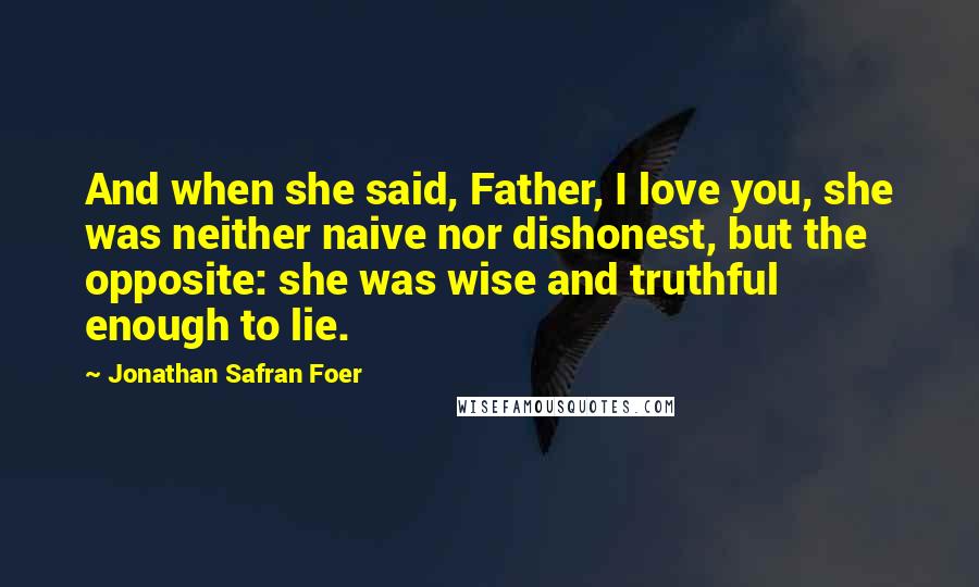 Jonathan Safran Foer Quotes: And when she said, Father, I love you, she was neither naive nor dishonest, but the opposite: she was wise and truthful enough to lie.