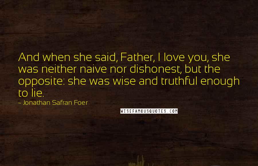 Jonathan Safran Foer Quotes: And when she said, Father, I love you, she was neither naive nor dishonest, but the opposite: she was wise and truthful enough to lie.