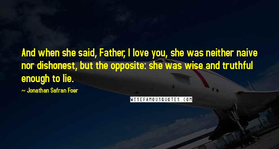 Jonathan Safran Foer Quotes: And when she said, Father, I love you, she was neither naive nor dishonest, but the opposite: she was wise and truthful enough to lie.
