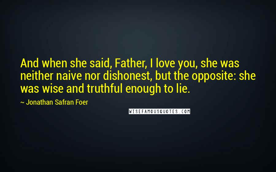 Jonathan Safran Foer Quotes: And when she said, Father, I love you, she was neither naive nor dishonest, but the opposite: she was wise and truthful enough to lie.