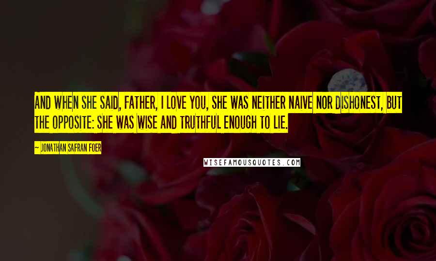 Jonathan Safran Foer Quotes: And when she said, Father, I love you, she was neither naive nor dishonest, but the opposite: she was wise and truthful enough to lie.