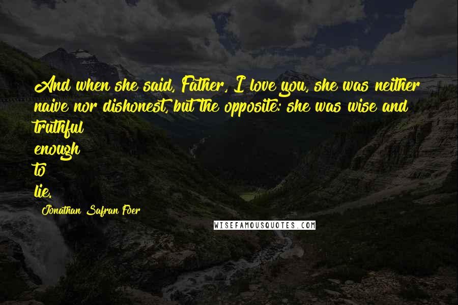 Jonathan Safran Foer Quotes: And when she said, Father, I love you, she was neither naive nor dishonest, but the opposite: she was wise and truthful enough to lie.