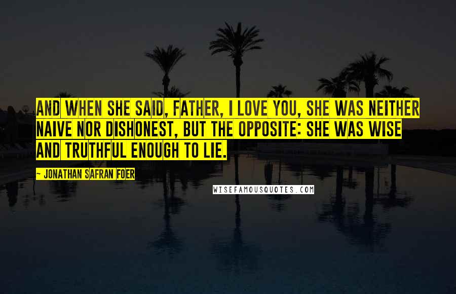 Jonathan Safran Foer Quotes: And when she said, Father, I love you, she was neither naive nor dishonest, but the opposite: she was wise and truthful enough to lie.