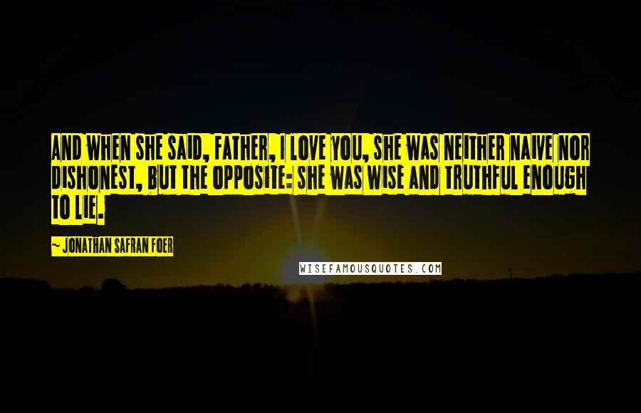 Jonathan Safran Foer Quotes: And when she said, Father, I love you, she was neither naive nor dishonest, but the opposite: she was wise and truthful enough to lie.