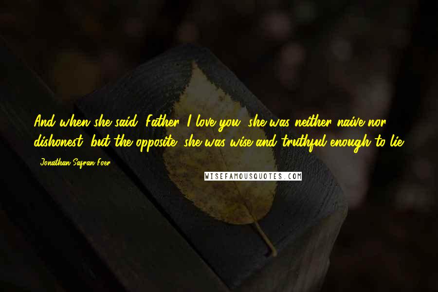 Jonathan Safran Foer Quotes: And when she said, Father, I love you, she was neither naive nor dishonest, but the opposite: she was wise and truthful enough to lie.