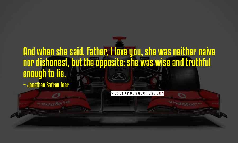 Jonathan Safran Foer Quotes: And when she said, Father, I love you, she was neither naive nor dishonest, but the opposite: she was wise and truthful enough to lie.