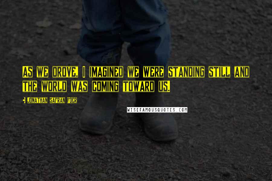 Jonathan Safran Foer Quotes: As we drove, I imagined we were standing still and the world was coming toward us.