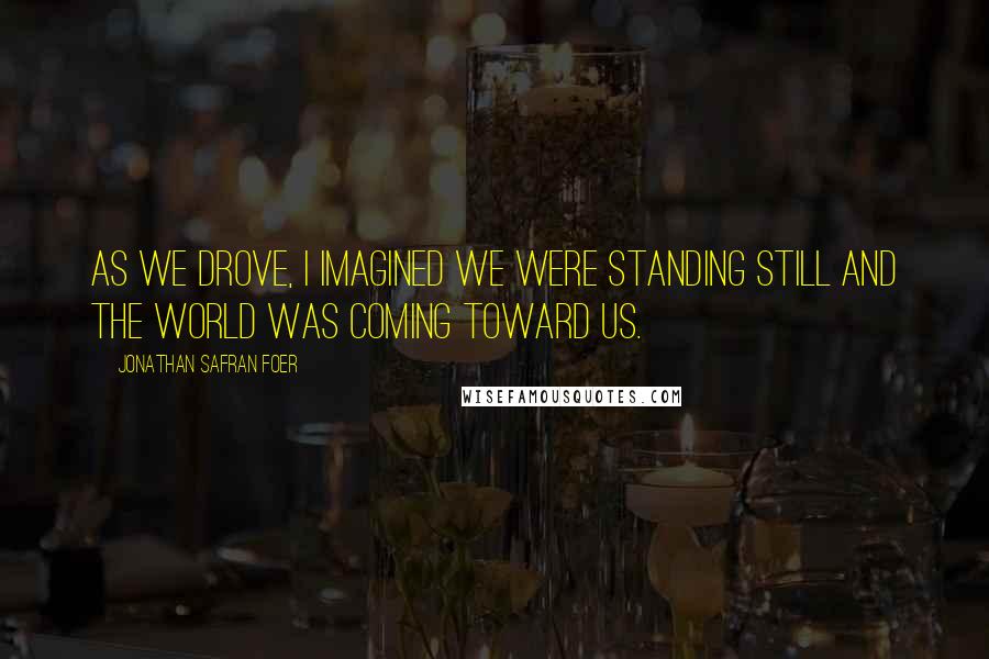 Jonathan Safran Foer Quotes: As we drove, I imagined we were standing still and the world was coming toward us.