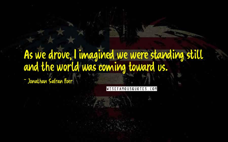 Jonathan Safran Foer Quotes: As we drove, I imagined we were standing still and the world was coming toward us.