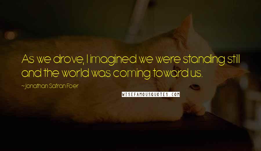 Jonathan Safran Foer Quotes: As we drove, I imagined we were standing still and the world was coming toward us.