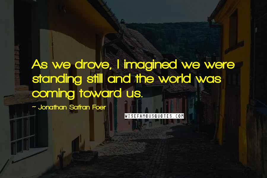 Jonathan Safran Foer Quotes: As we drove, I imagined we were standing still and the world was coming toward us.