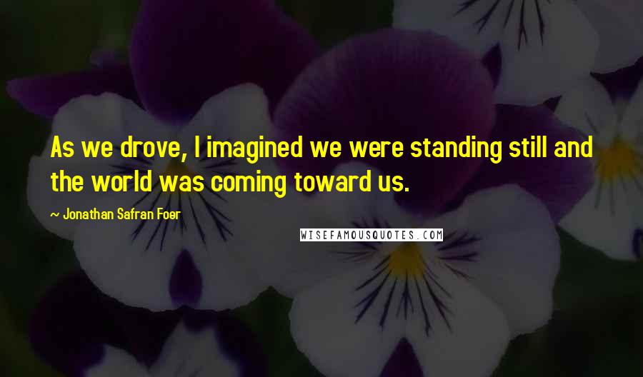 Jonathan Safran Foer Quotes: As we drove, I imagined we were standing still and the world was coming toward us.