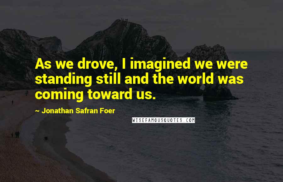 Jonathan Safran Foer Quotes: As we drove, I imagined we were standing still and the world was coming toward us.