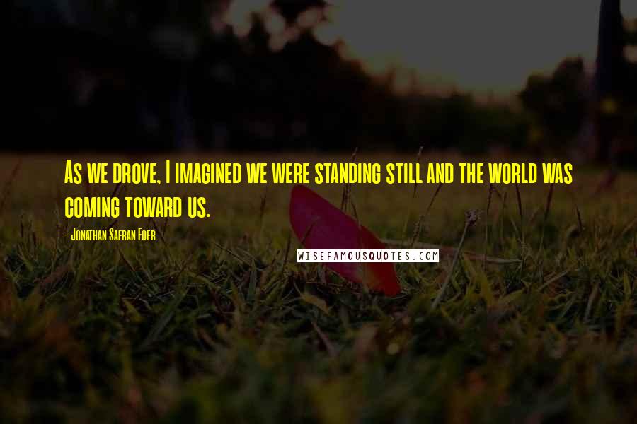 Jonathan Safran Foer Quotes: As we drove, I imagined we were standing still and the world was coming toward us.