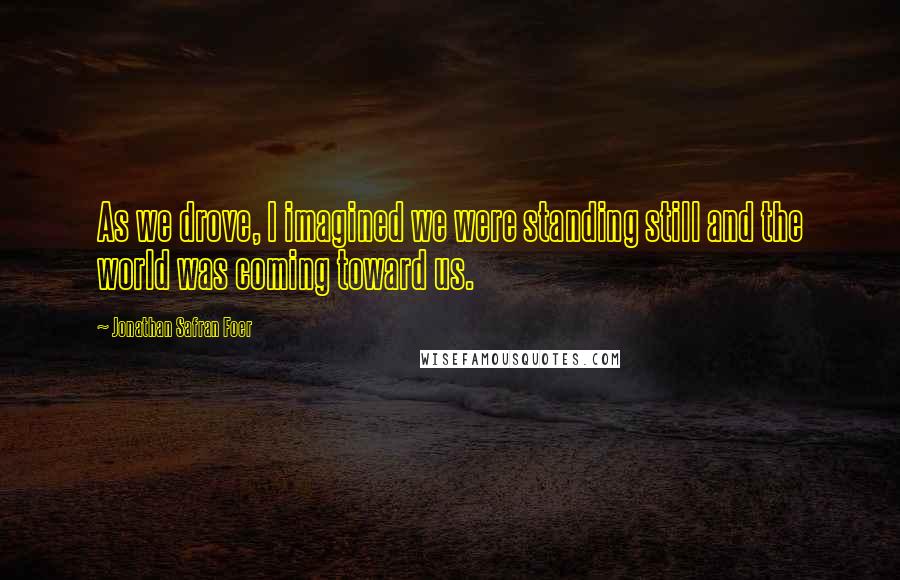 Jonathan Safran Foer Quotes: As we drove, I imagined we were standing still and the world was coming toward us.