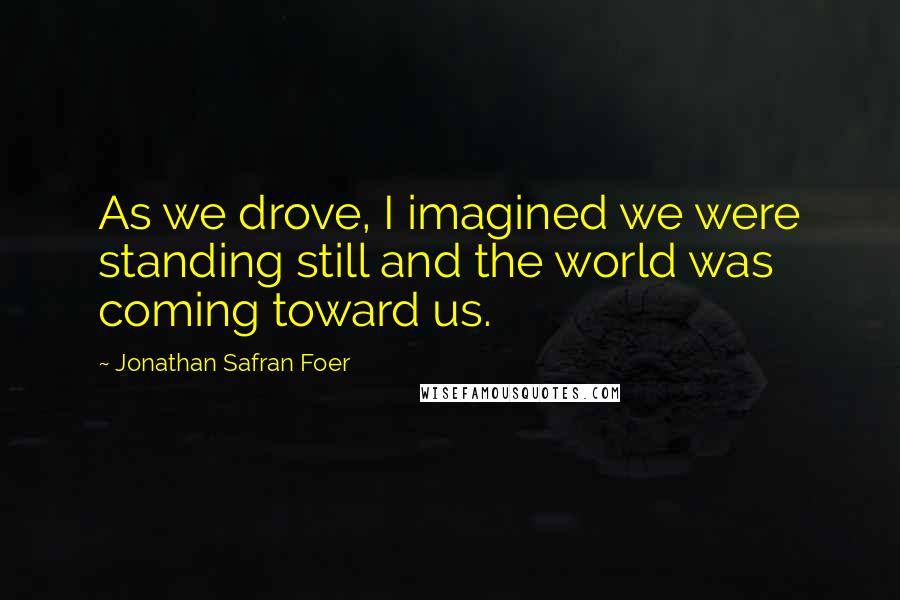 Jonathan Safran Foer Quotes: As we drove, I imagined we were standing still and the world was coming toward us.