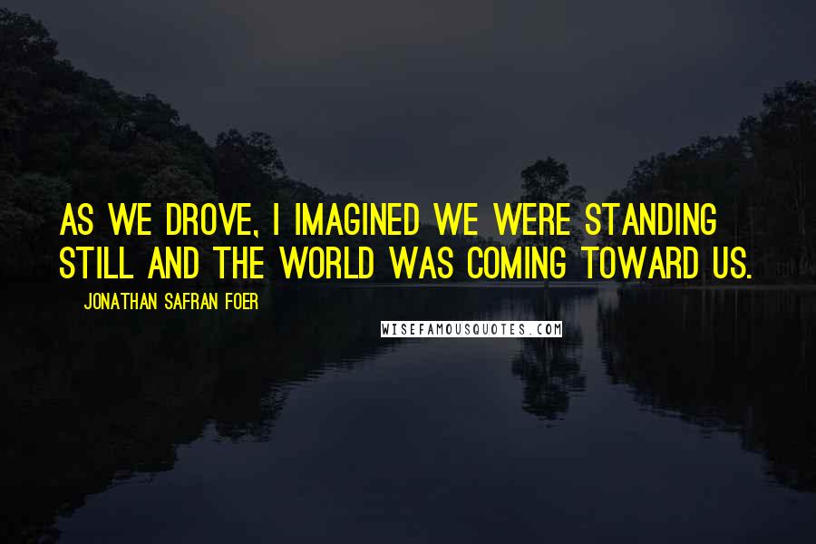 Jonathan Safran Foer Quotes: As we drove, I imagined we were standing still and the world was coming toward us.