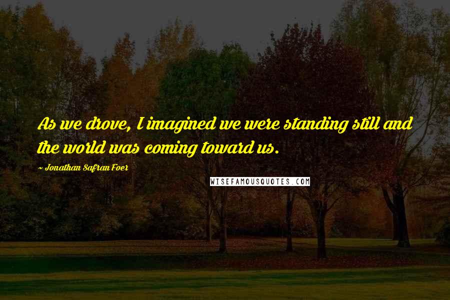 Jonathan Safran Foer Quotes: As we drove, I imagined we were standing still and the world was coming toward us.