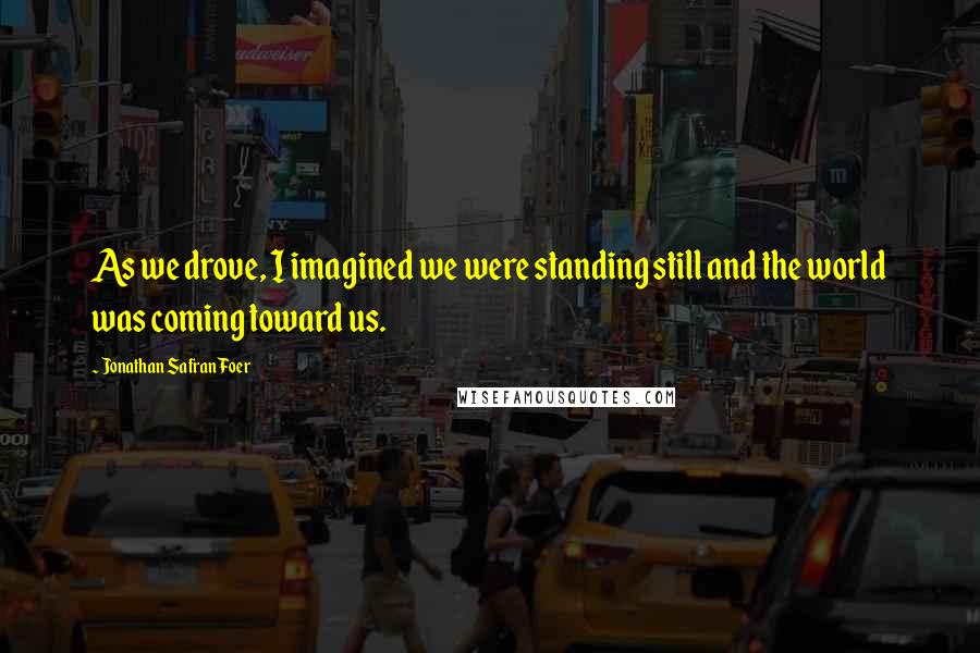 Jonathan Safran Foer Quotes: As we drove, I imagined we were standing still and the world was coming toward us.