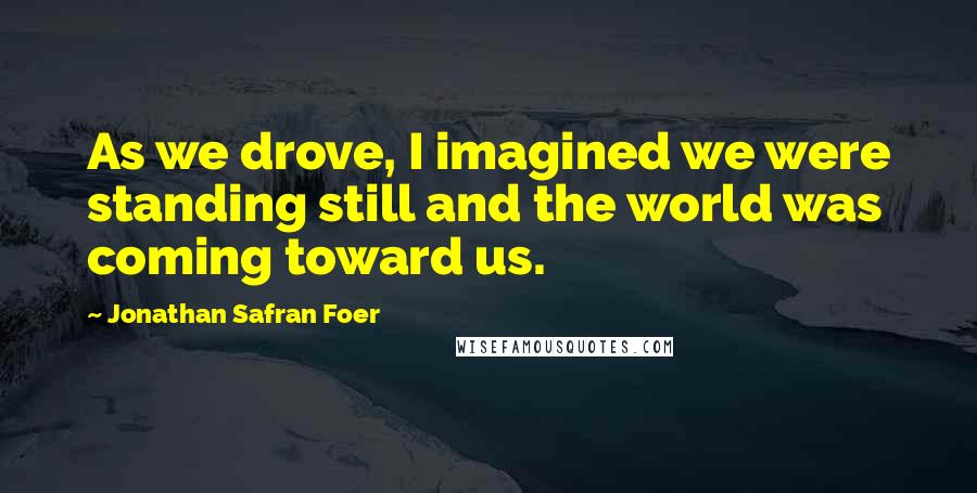 Jonathan Safran Foer Quotes: As we drove, I imagined we were standing still and the world was coming toward us.