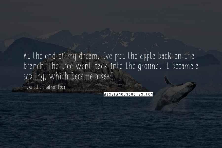 Jonathan Safran Foer Quotes: At the end of my dream, Eve put the apple back on the branch. The tree went back into the ground. It became a sapling, which became a seed.