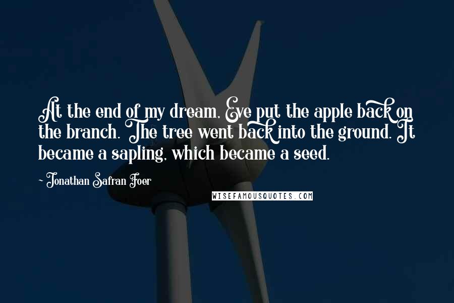 Jonathan Safran Foer Quotes: At the end of my dream, Eve put the apple back on the branch. The tree went back into the ground. It became a sapling, which became a seed.