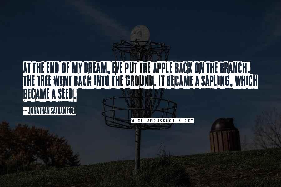 Jonathan Safran Foer Quotes: At the end of my dream, Eve put the apple back on the branch. The tree went back into the ground. It became a sapling, which became a seed.