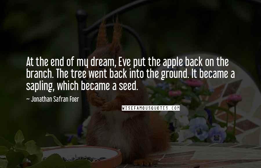 Jonathan Safran Foer Quotes: At the end of my dream, Eve put the apple back on the branch. The tree went back into the ground. It became a sapling, which became a seed.