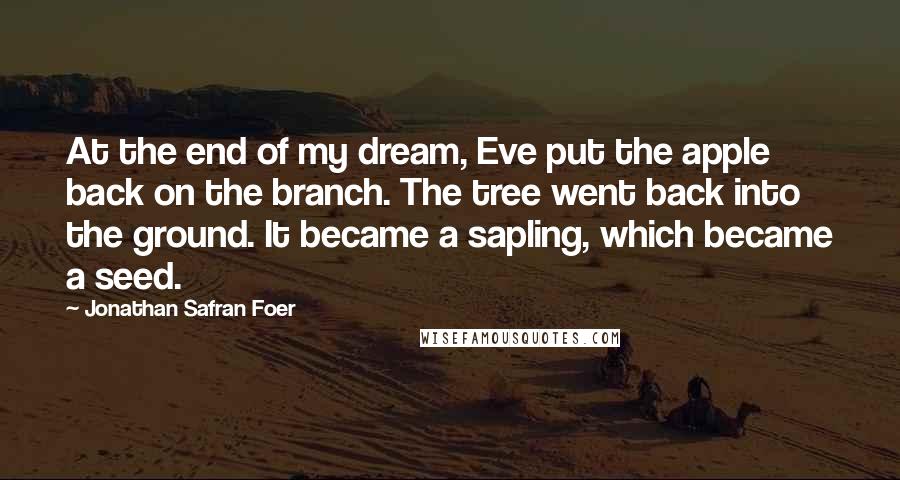 Jonathan Safran Foer Quotes: At the end of my dream, Eve put the apple back on the branch. The tree went back into the ground. It became a sapling, which became a seed.