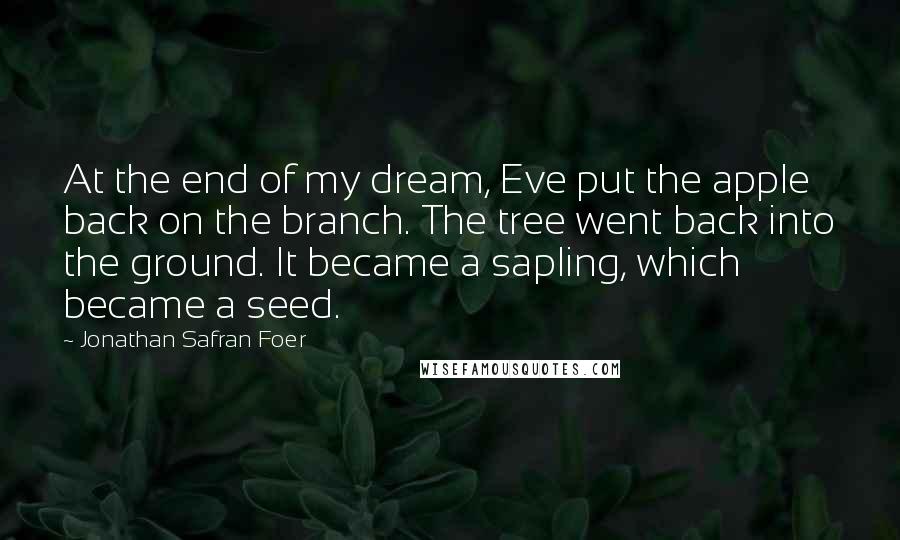 Jonathan Safran Foer Quotes: At the end of my dream, Eve put the apple back on the branch. The tree went back into the ground. It became a sapling, which became a seed.