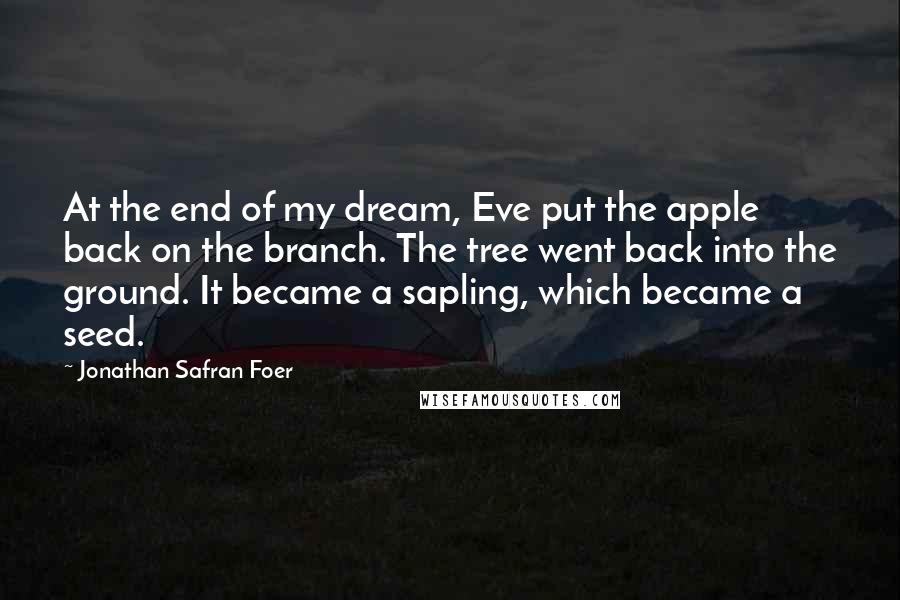 Jonathan Safran Foer Quotes: At the end of my dream, Eve put the apple back on the branch. The tree went back into the ground. It became a sapling, which became a seed.