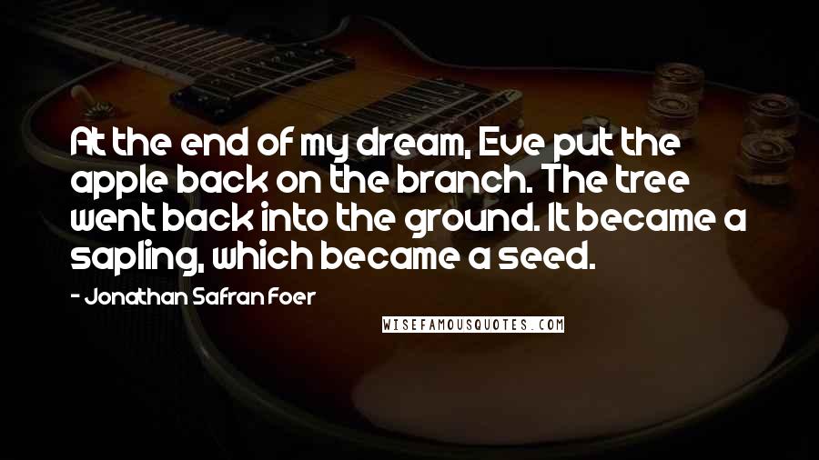 Jonathan Safran Foer Quotes: At the end of my dream, Eve put the apple back on the branch. The tree went back into the ground. It became a sapling, which became a seed.