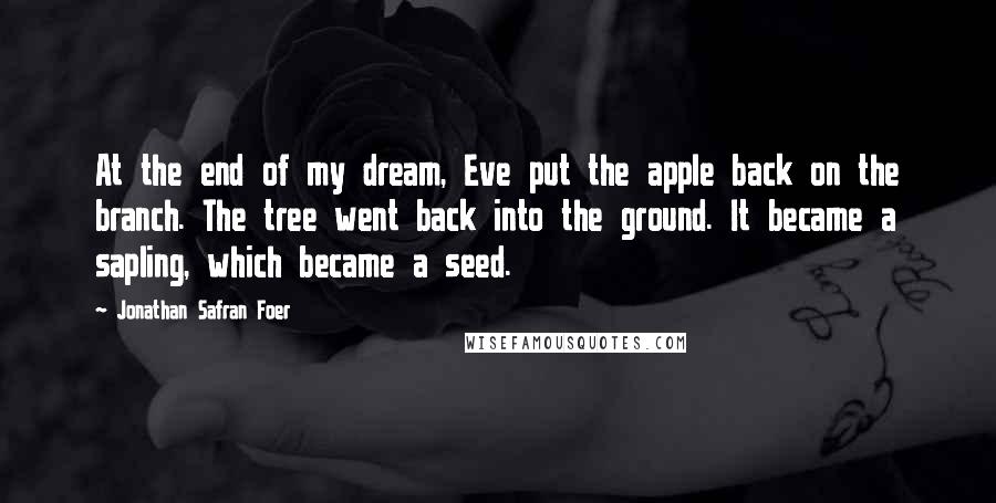 Jonathan Safran Foer Quotes: At the end of my dream, Eve put the apple back on the branch. The tree went back into the ground. It became a sapling, which became a seed.