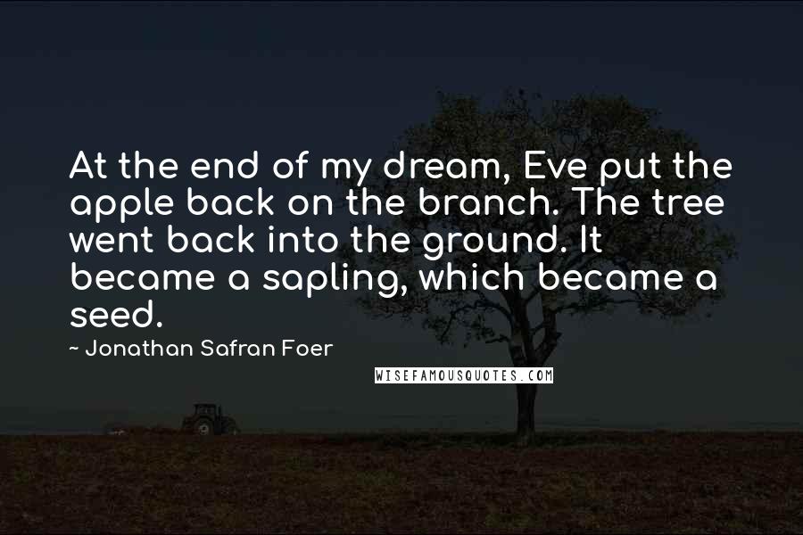 Jonathan Safran Foer Quotes: At the end of my dream, Eve put the apple back on the branch. The tree went back into the ground. It became a sapling, which became a seed.