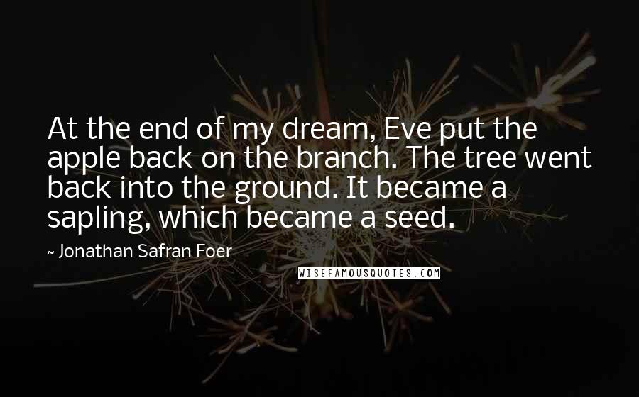 Jonathan Safran Foer Quotes: At the end of my dream, Eve put the apple back on the branch. The tree went back into the ground. It became a sapling, which became a seed.