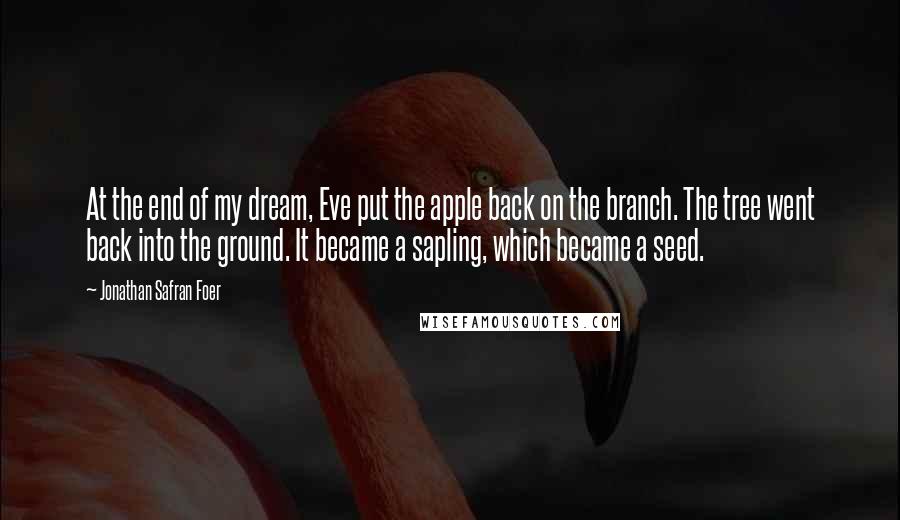 Jonathan Safran Foer Quotes: At the end of my dream, Eve put the apple back on the branch. The tree went back into the ground. It became a sapling, which became a seed.