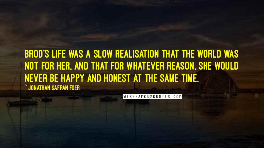 Jonathan Safran Foer Quotes: Brod's life was a slow realisation that the world was not for her, and that for whatever reason, she would never be happy and honest at the same time.