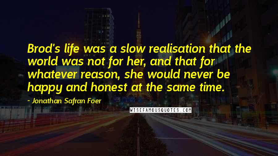 Jonathan Safran Foer Quotes: Brod's life was a slow realisation that the world was not for her, and that for whatever reason, she would never be happy and honest at the same time.